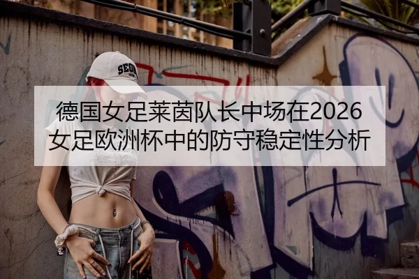 德国女足莱茵队长中场在2026女足欧洲杯中的防守稳定性分析