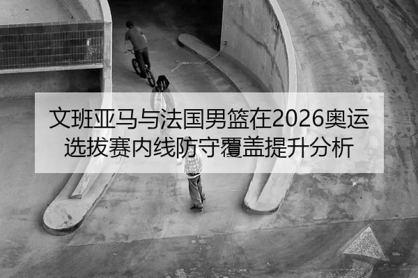 文班亚马与法国男篮在2026奥运选拔赛内线防守覆盖提升分析